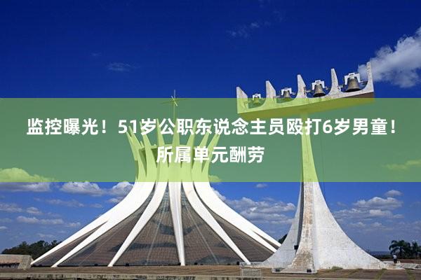 监控曝光！51岁公职东说念主员殴打6岁男童！所属单元酬劳