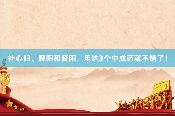 补心阳、脾阳和肾阳，用这3个中成药就不错了！