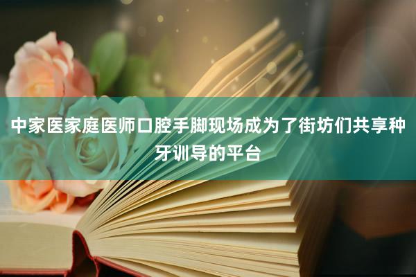 中家医家庭医师口腔手脚现场成为了街坊们共享种牙训导的平台