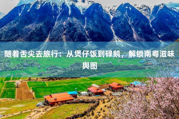 随着舌尖去旅行：从煲仔饭到碌鹅，解锁南粤滋味舆图
