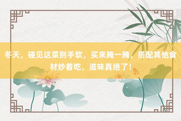 冬天，碰见这菜别手软，买来腌一腌，搭配其他食材炒着吃，滋味真绝了！