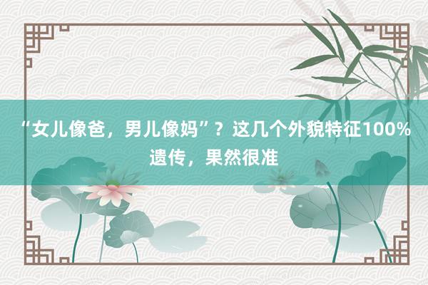 “女儿像爸，男儿像妈”？这几个外貌特征100%遗传，果然很准