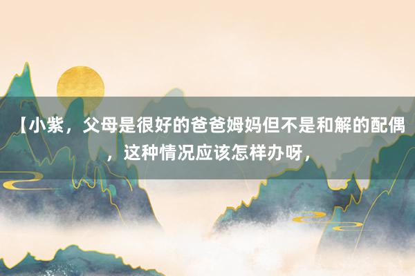 【小紫，父母是很好的爸爸姆妈但不是和解的配偶，这种情况应该怎样办呀，