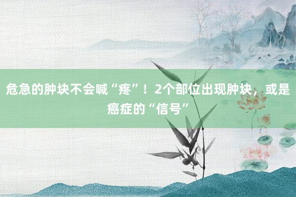危急的肿块不会喊“疼”！2个部位出现肿块，或是癌症的“信号”