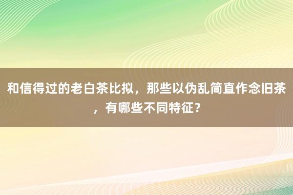 和信得过的老白茶比拟，那些以伪乱简直作念旧茶，有哪些不同特征？