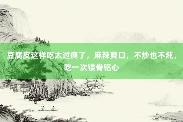 豆腐皮这样吃太过瘾了，麻辣爽口，不炒也不炖，吃一次镂骨铭心