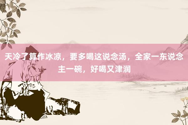 天冷了算作冰凉，要多喝这说念汤，全家一东说念主一碗，好喝又津润