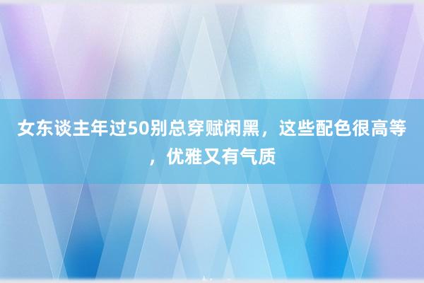 女东谈主年过50别总穿赋闲黑，这些配色很高等，优雅又有气质