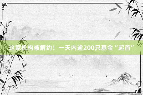 这家机构被解约！一天内逾200只基金“起首”