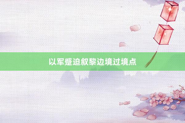 以军蹙迫叙黎边境过境点