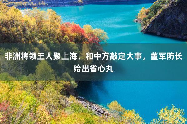非洲将领王人聚上海，和中方敲定大事，董军防长给出省心丸
