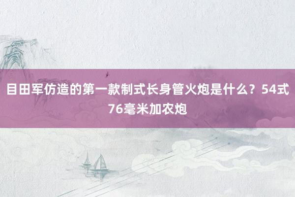 目田军仿造的第一款制式长身管火炮是什么？54式76毫米加农炮