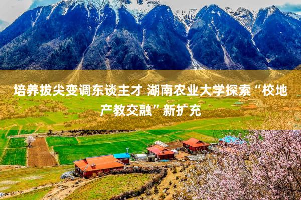 培养拔尖变调东谈主才 湖南农业大学探索“校地产教交融”新扩充
