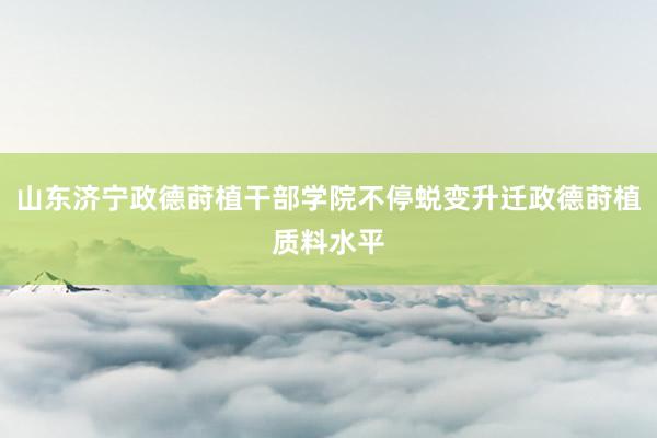山东济宁政德莳植干部学院不停蜕变升迁政德莳植质料水平