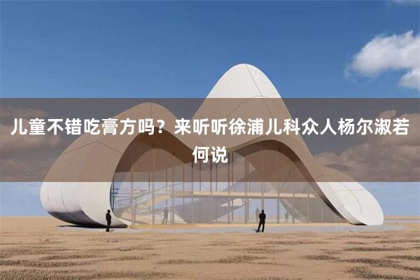 儿童不错吃膏方吗？来听听徐浦儿科众人杨尔淑若何说