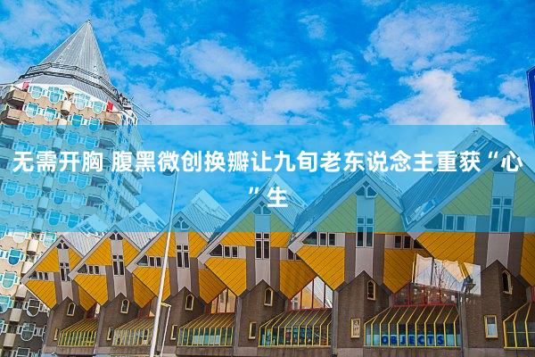 无需开胸 腹黑微创换瓣让九旬老东说念主重获“心”生