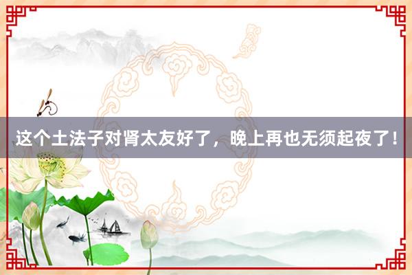 这个土法子对肾太友好了，晚上再也无须起夜了！