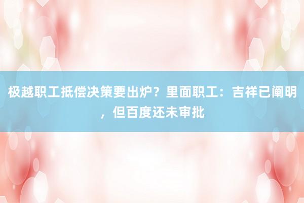 极越职工抵偿决策要出炉？里面职工：吉祥已阐明，但百度还未审批