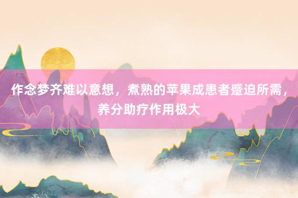 作念梦齐难以意想，煮熟的苹果成患者蹙迫所需，养分助疗作用极大
