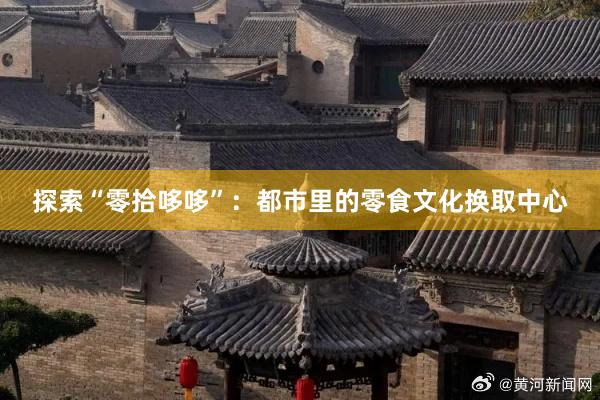 探索“零拾哆哆”：都市里的零食文化换取中心