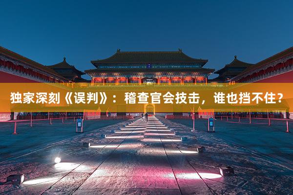 独家深刻《误判》：稽查官会技击，谁也挡不住？